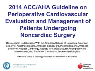 2014 ACC/AHA Guideline on
Perioperative Cardiovascular
Evaluation and Management of
Patients Undergoing
Noncardiac Surgery
Developed in Collaboration With the American College of Surgeons, American
Society of Anesthesiologists, American Society of Echocardiography, American
Society of Nuclear Cardiology, Society for Cardiovascular Angiography and
Interventions, and Society of Cardiovascular Anesthesiologists
© American College of Cardiology Foundation and American Heart Association
 