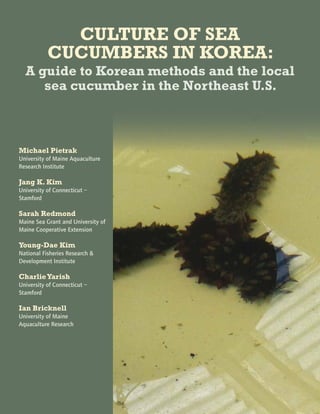 CULTURE OF SEA
CUCUMBERS IN KOREA:
A guide to Korean methods and the local
sea cucumber in the Northeast U.S.
Michael Pietrak
University of Maine Aquaculture
Research Institute
Jang K. Kim
University of Connecticut –
Stamford
Sarah Redmond
Maine Sea Grant and University of
Maine Cooperative Extension
Young-Dae Kim
National Fisheries Research &
Development Institute
CharlieYarish
University of Connecticut –
Stamford
Ian Bricknell
University of Maine
Aquaculture Research Institute
 
