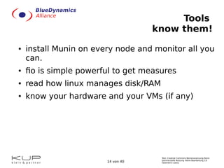 Text: Creative Commons Namensnennung-Keine
kommerzielle Nutzung- Keine Bearbeitung 3.0
Österreich Lizenz.14 von 40
Tools
know them!
● install Munin on every node and monitor all you
can.
● fio is simple powerful to get measures
● read how linux manages disk/RAM
● know your hardware and your VMs (if any)
 