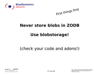 Text: Creative Commons Namensnennung-Keine
kommerzielle Nutzung- Keine Bearbeitung 3.0
Österreich Lizenz.17 von 40
Never store blobs in ZODB
Use blobstorage!
(check your code and adons!)
First things first
 