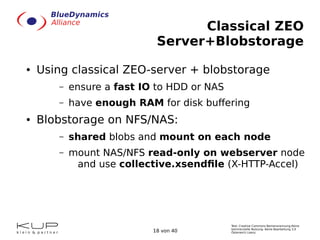 Text: Creative Commons Namensnennung-Keine
kommerzielle Nutzung- Keine Bearbeitung 3.0
Österreich Lizenz.18 von 40
Classical ZEO
Server+Blobstorage
● Using classical ZEO-server + blobstorage
– ensure a fast IO to HDD or NAS
– have enough RAM for disk buffering
● Blobstorage on NFS/NAS:
– shared blobs and mount on each node
– mount NAS/NFS read-only on webserver node
and use collective.xsendfile (X-HTTP-Accel)
 