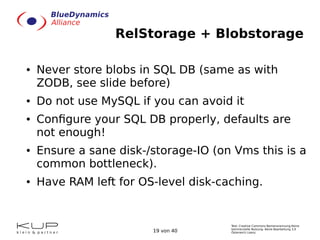 Text: Creative Commons Namensnennung-Keine
kommerzielle Nutzung- Keine Bearbeitung 3.0
Österreich Lizenz.19 von 40
RelStorage + Blobstorage
● Never store blobs in SQL DB (same as with
ZODB, see slide before)
● Do not use MySQL if you can avoid it
● Configure your SQL DB properly, defaults are
not enough!
● Ensure a sane disk-/storage-IO (on Vms this is a
common bottleneck).
● Have RAM left for OS-level disk-caching.
 