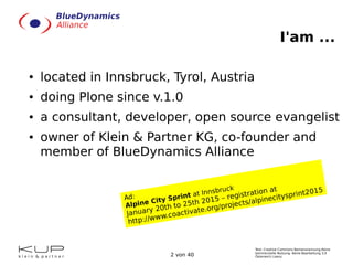 Text: Creative Commons Namensnennung-Keine
kommerzielle Nutzung- Keine Bearbeitung 3.0
Österreich Lizenz.2 von 40
I'am ...
● located in Innsbruck, Tyrol, Austria
● doing Plone since v.1.0
● a consultant, developer, open source evangelist
● owner of Klein & Partner KG, co-founder and
member of BlueDynamics Alliance
Ad:
Alpine City Sprint at Innsbruck
January 20th to 25th 2015 – registration at
http://www.coactivate.org/projects/alpinecitysprint2015
 