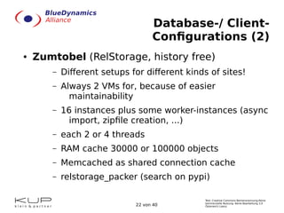 Text: Creative Commons Namensnennung-Keine
kommerzielle Nutzung- Keine Bearbeitung 3.0
Österreich Lizenz.22 von 40
Database-/ Client-
Configurations (2)
● Zumtobel (RelStorage, history free)
– Different setups for different kinds of sites!
– Always 2 VMs for, because of easier
maintainability
– 16 instances plus some worker-instances (async
import, zipfile creation, ...)
– each 2 or 4 threads
– RAM cache 30000 or 100000 objects
– Memcached as shared connection cache
– relstorage_packer (search on pypi)
 