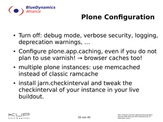 Text: Creative Commons Namensnennung-Keine
kommerzielle Nutzung- Keine Bearbeitung 3.0
Österreich Lizenz.26 von 40
Plone Configuration
● Turn off: debug mode, verbose security, logging,
deprecation warnings, …
● Configure plone.app.caching, even if you do not
plan to use varnish! → browser caches too!
● multiple plone instances: use memcached
instead of classic ramcache
● install jarn.checkinterval and tweak the
checkinterval of your instance in your live
buildout.
 