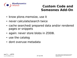 Text: Creative Commons Namensnennung-Keine
kommerzielle Nutzung- Keine Bearbeitung 3.0
Österreich Lizenz.27 von 40
Custom Code and
Someones Add-On
● know plone.memoize, use it
● never calculate/search twice
● cache searched/ prepared data and/or rendered
pages or snippets
● again: never store blobs in ZODB.
● use the catalog
● dont overuse metadata
 