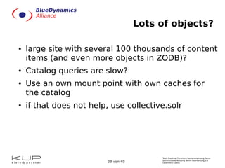 Text: Creative Commons Namensnennung-Keine
kommerzielle Nutzung- Keine Bearbeitung 3.0
Österreich Lizenz.29 von 40
Lots of objects?
● large site with several 100 thousands of content
items (and even more objects in ZODB)?
● Catalog queries are slow?
● Use an own mount point with own caches for
the catalog
● if that does not help, use collective.solr
 