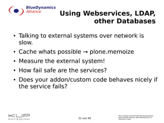 Text: Creative Commons Namensnennung-Keine
kommerzielle Nutzung- Keine Bearbeitung 3.0
Österreich Lizenz.31 von 40
Using Webservices, LDAP,
other Databases
● Talking to external systems over network is
slow.
● Cache whats possible → plone.memoize
● Measure the external system!
● How fail safe are the services?
● Does your addon/custom code behaves nicely if
the service fails?
 