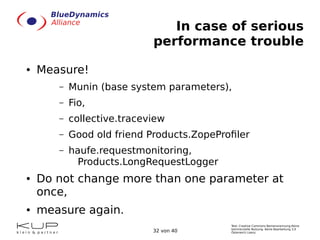 Text: Creative Commons Namensnennung-Keine
kommerzielle Nutzung- Keine Bearbeitung 3.0
Österreich Lizenz.32 von 40
In case of serious
performance trouble
● Measure!
– Munin (base system parameters),
– Fio,
– collective.traceview
– Good old friend Products.ZopeProfiler
– haufe.requestmonitoring,
Products.LongRequestLogger
● Do not change more than one parameter at
once,
● measure again.
 