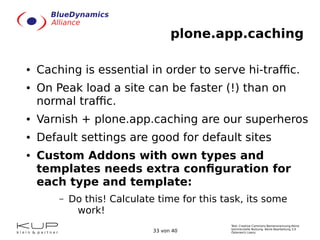 Text: Creative Commons Namensnennung-Keine
kommerzielle Nutzung- Keine Bearbeitung 3.0
Österreich Lizenz.33 von 40
plone.app.caching
● Caching is essential in order to serve hi-traffic.
● On Peak load a site can be faster (!) than on
normal traffic.
● Varnish + plone.app.caching are our superheros
● Default settings are good for default sites
● Custom Addons with own types and
templates needs extra configuration for
each type and template:
– Do this! Calculate time for this task, its some
work!
 