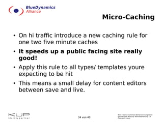 Text: Creative Commons Namensnennung-Keine
kommerzielle Nutzung- Keine Bearbeitung 3.0
Österreich Lizenz.34 von 40
Micro-Caching
● On hi traffic introduce a new caching rule for
one two five minute caches
● It speeds up a public facing site really
good!
● Apply this rule to all types/ templates youre
expecting to be hit
● This means a small delay for content editors
between save and live.
 
