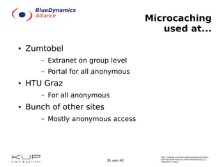 Text: Creative Commons Namensnennung-Keine
kommerzielle Nutzung- Keine Bearbeitung 3.0
Österreich Lizenz.35 von 40
Microcaching
used at...
● Zumtobel
– Extranet on group level
– Portal for all anonymous
● HTU Graz
– For all anonymous
● Bunch of other sites
– Mostly anonymous access
 
