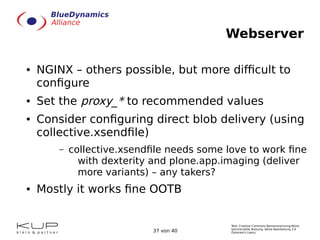 Text: Creative Commons Namensnennung-Keine
kommerzielle Nutzung- Keine Bearbeitung 3.0
Österreich Lizenz.37 von 40
Webserver
● NGINX – others possible, but more difficult to
configure
● Set the proxy_* to recommended values
● Consider configuring direct blob delivery (using
collective.xsendfile)
– collective.xsendfile needs some love to work fine
with dexterity and plone.app.imaging (deliver
more variants) – any takers?
● Mostly it works fine OOTB
 