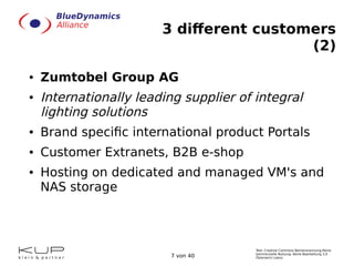 Text: Creative Commons Namensnennung-Keine
kommerzielle Nutzung- Keine Bearbeitung 3.0
Österreich Lizenz.7 von 40
3 different customers
(2)
● Zumtobel Group AG
● Internationally leading supplier of integral
lighting solutions
● Brand specific international product Portals
● Customer Extranets, B2B e-shop
● Hosting on dedicated and managed VM's and
NAS storage
 