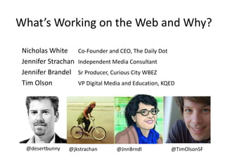 What’s Working on the Web and Why?
Nicholas White Co-Founder and CEO, The Daily Dot
Jennifer Strachan Independent Media Consultant
Jennifer Brandel Sr Producer, Curious City WBEZ
Tim Olson VP Digital Media and Education, KQED
@desertbunny @jkstrachan @JnnBrndl @TimOlsonSF
 