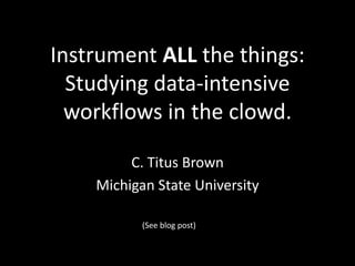 Instrument ALL the things:
Studying data-intensive
workflows in the clowd.
C. Titus Brown
Michigan State University
(See blog post)
 