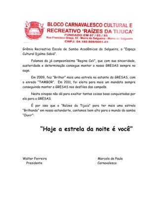 Grêmio Recreativo Escola de Samba Acadêmicos do Salgueiro, o “Espaço
Cultural Djalma Sabiá”.
Falamos da já campeoníssima “Regina Celi”, que com sua sinceridade,
austeridade e determinação consegue manter o nosso GRESAS sempre no
auge.
Em 2009, fez “Brilhar” mais uma estrela na estante do GRESAS, com
o enredo “TAMBOR”. Em 2011, foi eleita para mais um mandato sempre
conseguindo manter o GRESAS nos desfiles das campeãs.
Nesta sinopse não dá para exaltar tantas coisas boas conquistadas por
ela para o GRESAS.
É por isso que o “Raízes da Tijuca” para ter mais uma estrela
“Brilhando” em nosso estandarte, cantamos bem alto para o mundo do samba
“Ouvir”:
“Hoje a estrela da noite é você”
Walter Ferreira Marcelo de Paula
Presidente Carnavalesco
 