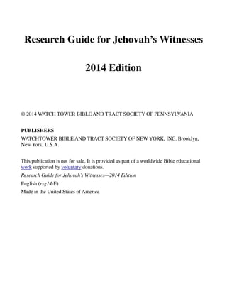 Research Guide for Jehovah’s Witnesses
2014 Edition
© 2014 WATCH TOWER BIBLE AND TRACT SOCIETY OF PENNSYLVANIA
PUBLISHERS
WATCHTOWER BIBLE AND TRACT SOCIETY OF NEW YORK, INC. Brooklyn,
New York, U.S.A.
This publication is not for sale. It is provided as part of a worldwide Bible educational
work supported by voluntary donations.
Research Guide for Jehovah’s Witnesses—2014 Edition
English (rsg14-E)
Made in the United States of America
 