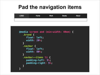 Pad the navigation items
!

@media screen and (min-width: 40em) {
.brand {
float: left;
width: 20%;
}
.navbar {
float: lef...