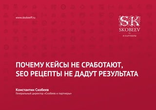 ПОЧЕМУ КЕЙСЫ НЕ СРАБОТАЮТ, 
SEO РЕЦЕПТЫ НЕ ДАДУТ РЕЗУЛЬТАТА 
Константин Скобеев 
Генеральный директор «Скобеев и партнеры» 
www.skobeeff.ru  