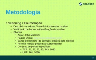 Metodologia
●
Scanning / Enumeração
– Descobrir servidores SharePoint presentes no alvo
– Verificação de banners (identificação de versão)
– Shodan
• Autor: John Matherly
• Página Oficial: http://www.shodanhq.com/
• Banco de banners (de serviços) obtidos pela internet
• Permite realizar pesquisas customizadas!
• Conjunto de portas específicas:
– TCP: 21, 22, 23, 80, 443, 8080
– UDP: 161, 5060
7/15/14 15
 