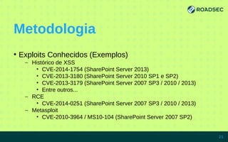 Metodologia
●
Exploits Conhecidos (Exemplos)
– Histórico de XSS
• CVE-2014-1754 (SharePoint Server 2013)
• CVE-2013-3180 (SharePoint Server 2010 SP1 e SP2)
• CVE-2013-3179 (SharePoint Server 2007 SP3 / 2010 / 2013)
• Entre outros...
– RCE
• CVE-2014-0251 (SharePoint Server 2007 SP3 / 2010 / 2013)
– Metasploit
• CVE-2010-3964 / MS10-104 (SharePoint Server 2007 SP2)
7/15/14 21
 