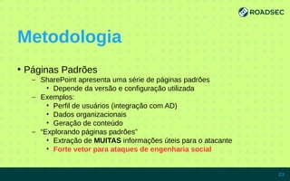 Metodologia
●
Páginas Padrões
– SharePoint apresenta uma série de páginas padrões
• Depende da versão e configuração utilizada
– Exemplos:
• Perfil de usuários (integração com AD)
• Dados organizacionais
• Geração de conteúdo
– “Explorando páginas padrões”
• Extração de MUITAS informações úteis para o atacante
• Forte vetor para ataques de engenharia social
7/15/14 23
 