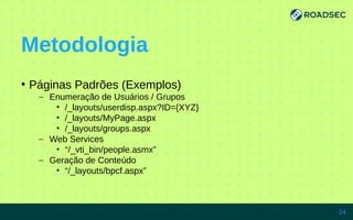 Metodologia
●
Páginas Padrões (Exemplos)
– Enumeração de Usuários / Grupos
• /_layouts/userdisp.aspx?ID={XYZ}
• /_layouts/MyPage.aspx
• /_layouts/groups.aspx
– Web Services
• “/_vti_bin/people.asmx”
– Geração de Conteúdo
• “/_layouts/bpcf.aspx”
7/15/14 24
 