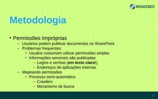 Metodologia
●
Permissões Impróprias
– Usuários podem publicar documentos no SharePoint
– Problemas frequentes:
• Usuário costumam utilizar permissões amplas
• Informações sensíveis são publicadas
– Logins e senhas (em texto claro!)
– Endereços de aplicações internas
– Mapeando permissões
• Processo semi-automático
– Crawlers
– Mecanismo de busca
7/15/14 27
 