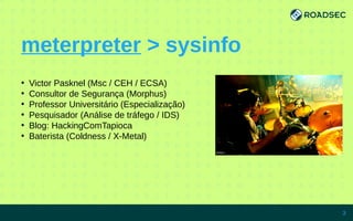 meterpreter > sysinfo
●
Victor Pasknel (Msc / CEH / ECSA)
●
Consultor de Segurança (Morphus)
●
Professor Universitário (Especialização)
●
Pesquisador (Análise de tráfego / IDS)
●
Blog: HackingComTapioca
●
Baterista (Coldness / X-Metal)
7/15/14 3
 
