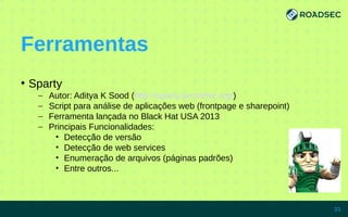 Ferramentas
●
Sparty
– Autor: Aditya K Sood (http://sparty.secniche.org/)
– Script para análise de aplicações web (frontpage e sharepoint)
– Ferramenta lançada no Black Hat USA 2013
– Principais Funcionalidades:
• Detecção de versão
• Detecção de web services
• Enumeração de arquivos (páginas padrões)
• Entre outros...
7/15/14 31
 