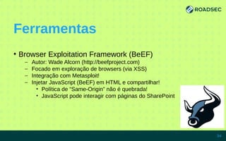 Ferramentas
●
Browser Exploitation Framework (BeEF)
– Autor: Wade Alcorn (http://beefproject.com)
– Focado em exploração de browsers (via XSS)
– Integração com Metasploit!
– Injetar JavaScript (BeEF) em HTML e compartilhar!
• Política de “Same-Origin” não é quebrada!
• JavaScript pode interagir com páginas do SharePoint
7/15/14 34
 