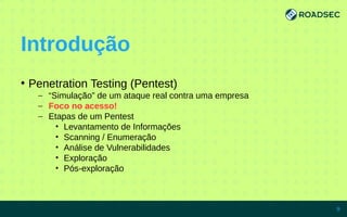 Introdução
●
Penetration Testing (Pentest)
– “Simulação” de um ataque real contra uma empresa
– Foco no acesso!
– Etapas de um Pentest
• Levantamento de Informações
• Scanning / Enumeração
• Análise de Vulnerabilidades
• Exploração
• Pós-exploração
7/15/14 9
 