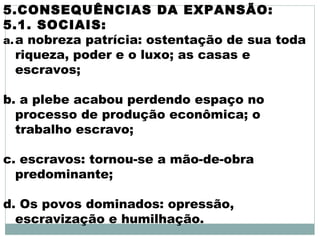 5.CONSEQUÊNCIAS DA EXPANSÃO:
5.1. SOCIAIS:
a.a nobreza patrícia: ostentação de sua toda
riqueza, poder e o luxo; as casas e
escravos;
b. a plebe acabou perdendo espaço no
processo de produção econômica; o
trabalho escravo;
c. escravos: tornou-se a mão-de-obra
predominante;
d. Os povos dominados: opressão,
escravização e humilhação.
 