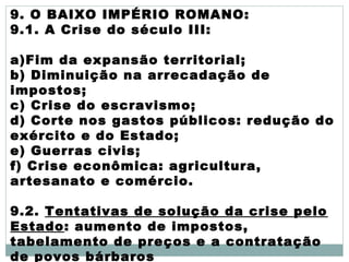 9. O BAIXO IMPÉRIO ROMANO:
9.1. A Crise do século III:
a)Fim da expansão territorial;
b) Diminuição na arrecadação de
impostos;
c) Crise do escravismo;
d) Corte nos gastos públicos: redução do
exército e do Estado;
e) Guerras civis;
f) Crise econômica: agricultura,
artesanato e comércio.
9.2. Tentativas de solução da crise pelo
Estado: aumento de impostos,
tabelamento de preços e a contratação
de povos bárbaros
 