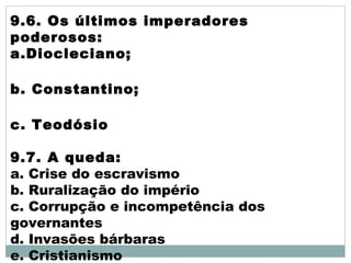 9.6. Os últimos imperadores
poderosos:
a.Diocleciano;
b. Constantino;
c. Teodósio
9.7. A queda:
a. Crise do escravismo
b. Ruralização do império
c. Corrupção e incompetência dos
governantes
d. Invasões bárbaras
e. Cristianismo
 