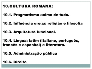 10.CULTURA ROMANA:
10.1. Pragmatismo acima de tudo.
10.2. Influência grega: religião e filosofia
10.3. Arquitetura funcional.
10.4. Língua: latim (italiano, português,
francês e espanhol) e literatura.
10.5. Administração pública
10.6. Direito
 