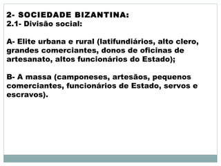 2- SOCIEDADE BIZANTINA:
2.1- Divisão social:
A- Elite urbana e rural (latifundiários, alto clero,
grandes comerciantes, donos de oficinas de
artesanato, altos funcionários do Estado);
B- A massa (camponeses, artesãos, pequenos
comerciantes, funcionários de Estado, servos e
escravos).
 