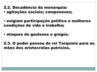 2.2. Decadência da monarquia:
• agitações sociais; camponeses;
• exigiam participação política e melhores
condições de vida e trabalho;
• ataques de gauleses e gregos.
2.3. O poder passou do rei Tarquínio para as
mãos dos aristocratas patrícios.
 