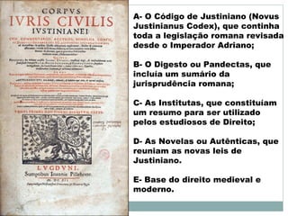 A- O Código de Justiniano (Novus
Justinianus Codex), que continha
toda a legislação romana revisada
desde o Imperador Adriano;
B- O Digesto ou Pandectas, que
incluía um sumário da
jurisprudência romana;
C- As Institutas, que constituíam
um resumo para ser utilizado
pelos estudiosos de Direito;
D- As Novelas ou Autênticas, que
reuniam as novas leis de
Justiniano.
E- Base do direito medieval e
moderno.
 