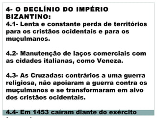 4- O DECLÍNIO DO IMPÉRIO
BIZANTINO:
4.1- Lenta e constante perda de territórios
para os cristãos ocidentais e para os
muçulmanos.
4.2- Manutenção de laços comerciais com
as cidades italianas, como Veneza.
4.3- As Cruzadas: contrários a uma guerra
religiosa, não apoiaram a guerra contra os
muçulmanos e se transformaram em alvo
dos cristãos ocidentais.
4.4- Em 1453 caíram diante do exército
 