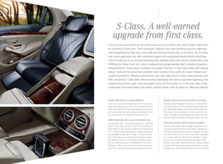 S‑Class. A well-earned
upgrade from first class.
If luxury cars were rated on the same scale as luxury hotels, the new S ‑Class might earn
an unheard-of sixth star. That’s because it delivers five-star comforts plus the ingenuity
and thoughtfulness that only come with the shining chrome star on its hood. The S ‑Class
rear cabin welcomes you with expansive space and exquisitely handcrafted furnishings. 
Then it treats you to an array of amenities that perhaps only room service could make more  
fulfilling. No fewer than four cabin configurations progressively add a variety of seating
enhancements — from power recliners, to a power footrest, to twin easy chairs with folding
tables. Some of the amenities available even outclass first- cabin air travel: Heated and
cooled cupholders. Wireless remotes for your seat adjustment, video entertainment and  
WiFi connection.10 Seat belts whose buckles illuminate and rise to ease their fastening. And  
controls that let the right-rear passenger move the front seat out of the way. Best of all,
unlike even the finest hotels and airlines, there’s never a line at check-in. Welcome aboard.

Finely tailored for a comfortable fit.

Restful details from your head to your feet.

Even in its standard configuration, the S‑Class rear
cabin offers generous room for three, finely tailored
leather and wood trim, and such gracious touches as
soft-close doors, as well as power sunshades for the
rear window and the standard Panorama roof.

The Rear Seat Package23 includes 4‑zone climate
control, as well as multi-adjustable head restraints
with detachable pillows, plus seat-belt air bags with
illuminated active buckles, for both outboard rear
seats. The right- rear passenger can move the front
seat an extra 3" forward and enjoy a power footrest.

Added amenities for a more enjoyable stay.
A power rear seat21 is the starting point for a dazzling
array of rear-cabin comforts. Each of the outboard
seats offers its own memory system, and reclines up
to 37° without reducing legroom. Heated rear seats
are available as well, as is a state - of - the-art Rear
Seat Entertainment system with individual screens
and wireless remotes. The heated and power seats
are also offered as part of the Warmth & Comfort
Package,23 which adds Active Ventilated rear seats,
rapid seat heating, and heated armrests and doors.

Executive seating with exclusive comforts.
The Executive Rear Seat Package23 upgrades each
outboard seat with active multicontour adjustment,
including the exclusive hot-stone massage. The right
rear seat reclines to 43°, made even more enjoyable
by a power calf rest. And for the ultimate in travel
by land, the Executive Rear Seat Package PLUS23
features twin power seats divided by a wood-trimmed
console with heated and cooled cupholders, covered
storage and a pair of sleek aluminum fold- out tables.

 