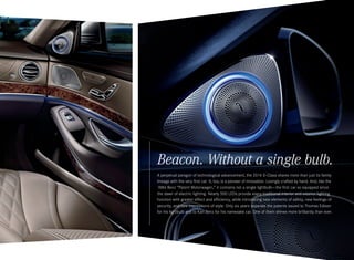 Beacon. Without a single bulb.
A perpetual paragon of technological advancement, the 2014 S‑ Class shares more than just its family
lineage with the very first car. It, too, is a pioneer of innovation. Lovingly crafted by hand. And, like the
1886 Benz “Patent Motorwagen,” it contains not a single lightbulb — the first car so equipped since
the dawn of electric lighting. Nearly 500 LEDs provide every traditional interior and exterior lighting
function with greater effect and efficiency, while introducing new elements of safety, new feelings of
security, and new expressions of style. Only six years separate the patents issued to Thomas Edison
for his lightbulb and to Karl Benz for his namesake car. One of them shines more brilliantly than ever.

 