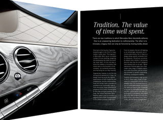 Tradition. The value
of time well spent.
There are two traditions to which Mercedes-Benz devotedly adheres.  
One is an unwavering dedication to craftsmanship. The other is to
innovate, a legacy that can only be honored by moving boldly ahead.
One look at the bounty of genuine
breakthroughs in the 2014 S ‑ Class
makes it quite clear: The engineers
of Mercedes -Benz log an incredible
number of hours devising, designing
and developing new ideas the world
has never seen. It’s the only way to
honor the tradition of innovation that
traces back to the founders of the
company — by constantly advancing
and improving the car they invented.
Engineering, however, is not the only
driving force behind an S ‑ Class. Its
design must live up to the highest
expectations of both modernity and
timelessness. And its craftsmanship
must not merely meet a standard of
excellence but continually raise it.
From the proud, three - dimensional
presence of its iconic chrome grille
to the crisp yet fluid sculpture of its
body, the newest Mercedes -Benz
flagship sedan is both an evolution of
elegance and a fresh representation
of the athletic prowess underneath.

From its industry-first all-LED lighting
to its refreshingly restrained use of
chrome adornments, the S‑ Class is a
design whose sparkle emanates from
its substance. Should you scrutinize
its details more intently, it will quickly
become clear that the car’s designers
have already done so as well. Tighter
tolerances minimize gaps that could
create noise, drag or unsightly seams.
And subtle flourishes channel airflow
and rainwater to benefit roadholding,
efficiency, cooling and visibility.
Tradition and innovation reign as one
in the S ‑ Class cabin. A pair of highresolution widescreens are set into a
wavelike dash that envelops you in a
sea of handcrafted leather and wood.
The seats are tailored with thousands
of stitches so impossibly precise that
not one crosses paths with the tiny
perforations in the leather. And nearly
300 LEDs offer ambience to suit your
every mood, with seven hues, three
zones, and five levels of brightness.

 