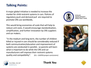 Talking Points: 
A major global initiative is needed to increase the 
market for child restraint systems in cars. Policies of 
regulatory push and demand pull are required to 
promote CRS use worldwide, 
This would bring economies of scale that will help to 
reduce unit costs. It would encourage standardisation, 
simplification, and further innovation by CRS suppliers 
and car makers. 
“In the medium and long term, the number of children 
killed or injured in cars should be considerably reduced if 
both communication/education and improvement of 
systems are conducted in parallel, so parents will learn 
what is important to do while the CRS and car 
manufacturers will improve their restraint systems 
quality and compatibility”. (EU - CASPER project conclusions) 
Thank You 
