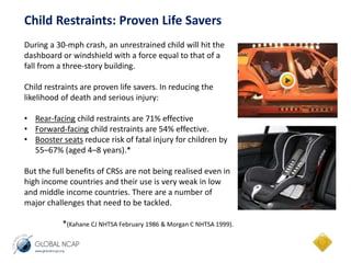 Child Restraints: Proven Life Savers 
During a 30-mph crash, an unrestrained child will hit the 
dashboard or windshield with a force equal to that of a 
fall from a three-story building. 
Child restraints are proven life savers. In reducing the 
likelihood of death and serious injury: 
• Rear-facing child restraints are 71% effective 
• Forward-facing child restraints are 54% effective. 
• Booster seats reduce risk of fatal injury for children by 
55–67% (aged 4–8 years).* 
But the full benefits of CRSs are not being realised even in 
high income countries and their use is very weak in low 
and middle income countries. There are a number of 
major challenges that need to be tackled. 
*(Kahane CJ NHTSA February 1986 & Morgan C NHTSA 1999). 
 