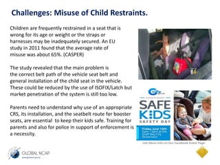 Challenges: Misuse of Child Restraints. 
Children are frequently restrained in a seat that is 
wrong for its age or weight or the straps or 
harnesses may be inadequately secured. An EU 
study in 2011 found that the average rate of 
misuse was about 65%. (CASPER) 
The study revealed that the main problem is 
the correct belt path of the vehicle seat belt and 
general installation of the child seat in the vehicle. 
These could be reduced by the use of ISOFIX/Latch but 
market penetration of the system is still too low. 
Parents need to understand why use of an appropriate 
CRS, its installation, and the seatbelt route for booster 
seats, are essential to keep their kids safe. Training for 
parents and also for police in support of enforcement is 
a necessity. 
 