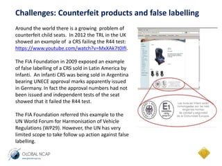 Challenges: Counterfeit products and false labelling 
Around the world there is a growing problem of 
counterfeit child seats. In 2012 the TRL in the UK 
showed an example of a CRS failing the R44 test: 
https://www.youtube.com/watch?v=MxXAk7t0IfI. 
The FIA Foundation in 2009 exposed an example 
of false labelling of a CRS sold in Latin America by 
Infanti. An Infanti CRS was being sold in Argentina 
bearing UNECE approval marks apparently issued 
in Germany. In fact the approval numbers had not 
been issued and independent tests of the seat 
showed that it failed the R44 test. 
The FIA Foundation referred this example to the 
UN World Forum for Harmonisation of Vehicle 
Regulations (WP29). However, the UN has very 
limited scope to take follow up action against false 
labelling. 
 