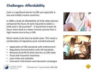 Challenges: Affordability 
Cost is a significant barrier to CRS use especially in 
low and middle income countries. 
In 2004 a study of affordability of child safety devices 
compared the hours of work required to obtain a 
child seat in 18 countries*. It found that it took 16 
hours more work in a lower income country than a 
high income one to buy a CRS. 
Much needs to be done to tackle costs. This needs a 
combination of regulatory push and demand pull: 
• Application of CRS standards with enforcement 
• Regulatory harmonisation with UN standards 
• Removal of tariffs & other barriers to CRS trade 
• Fiscal and insurance incentives 
• Loan clubs and subsidies 
• Consumer information and education campaigns 
*D Hendrie et al – Injury Prevention /BMJ 2004 
 