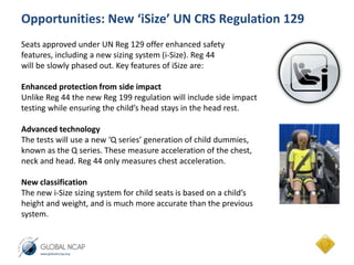 Opportunities: New ‘iSize’ UN CRS Regulation 129 
Seats approved under UN Reg 129 offer enhanced safety 
features, including a new sizing system (i-Size). Reg 44 
will be slowly phased out. Key features of iSize are: 
Enhanced protection from side impact 
Unlike Reg 44 the new Reg 199 regulation will include side impact 
testing while ensuring the child’s head stays in the head rest. 
Advanced technology 
The tests will use a new ‘Q series’ generation of child dummies, 
known as the Q series. These measure acceleration of the chest, 
neck and head. Reg 44 only measures chest acceleration. 
New classification 
The new i-Size sizing system for child seats is based on a child’s 
height and weight, and is much more accurate than the previous 
system. 
 